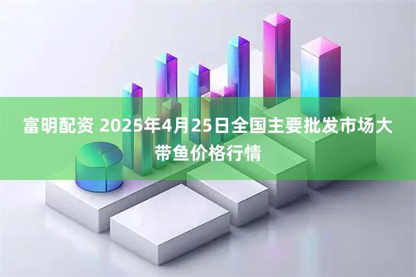 富明配资 2025年4月25日全国主要批发市场大带鱼价格行情