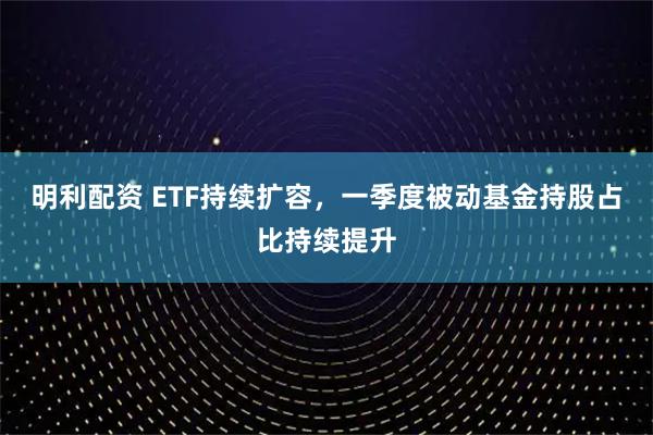 明利配资 ETF持续扩容，一季度被动基金持股占比持续提升