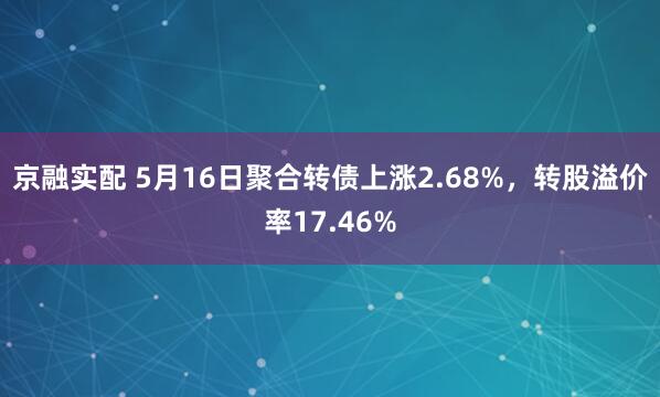 京融实配 5月16日聚合转债上涨2.68%，转股溢价率17.46%