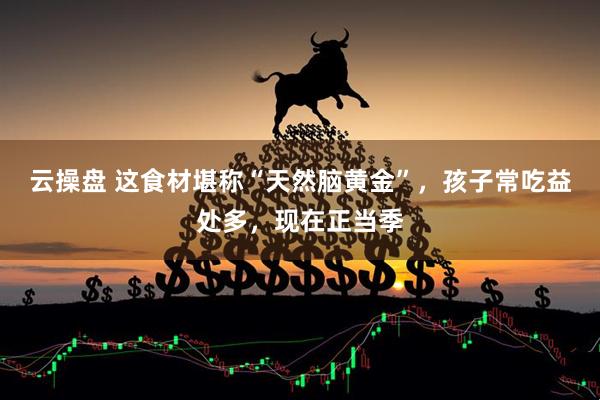 云操盘 这食材堪称“天然脑黄金”，孩子常吃益处多，现在正当季