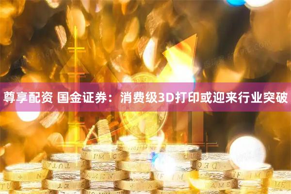 尊享配资 国金证券：消费级3D打印或迎来行业突破