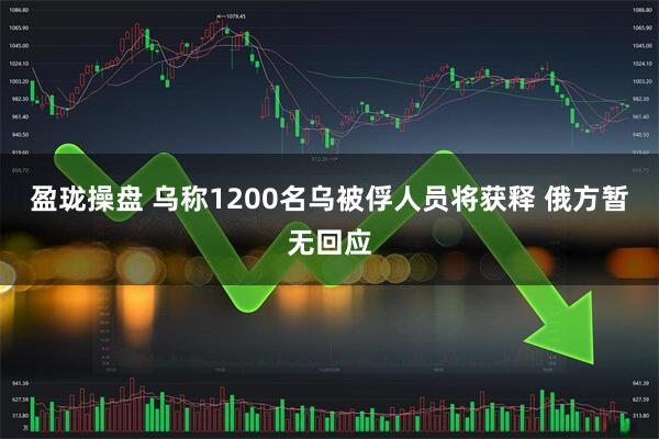 盈珑操盘 乌称1200名乌被俘人员将获释 俄方暂无回应