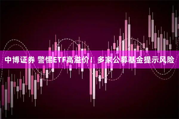 中博证券 警惕ETF高溢价!多家公募基金提示风险