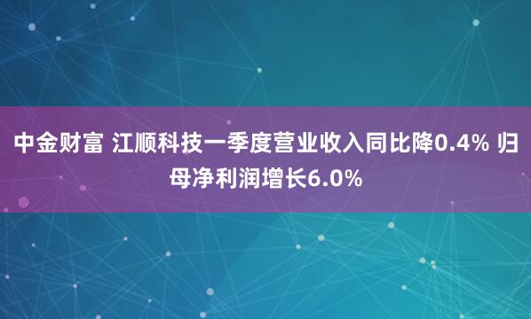 中金财富 江顺科技一季度营业收入同比降0.4% 归母净利润增长6.0%