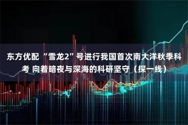 东方优配 “雪龙2”号进行我国首次南大洋秋季科考 向着暗夜与深海的科研坚守（探一线）
