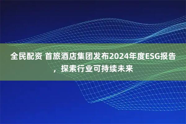 全民配资 首旅酒店集团发布2024年度ESG报告，探索行业可持续未来