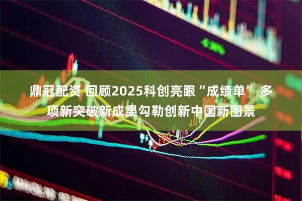鼎冠配资 回顾2025科创亮眼“成绩单” 多项新突破新成果勾勒创新中国新图景