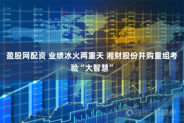 盈股网配资 业绩冰火两重天 湘财股份并购重组考验“大智慧”