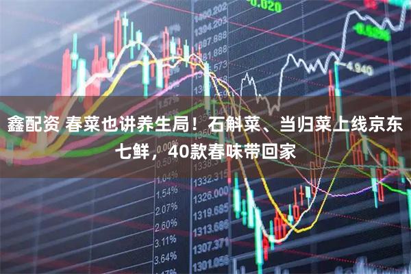 鑫配资 春菜也讲养生局!石斛菜、当归菜上线京东七鲜,40款春味带回家