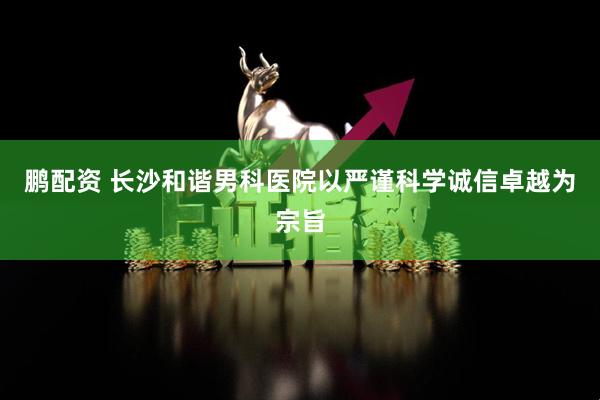 鹏配资 长沙和谐男科医院以严谨科学诚信卓越为宗旨
