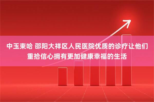 中玉束哈 邵阳大祥区人民医院优质的诊疗让他们重拾信心拥有更加健康幸福的生活