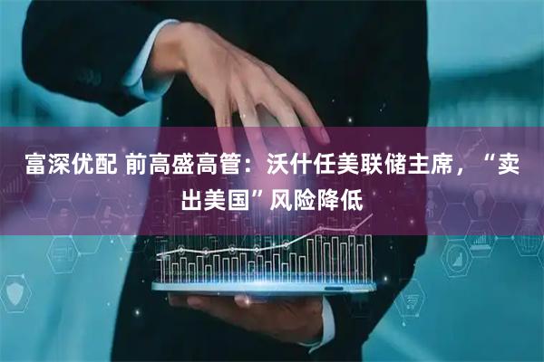 富深优配 前高盛高管：沃什任美联储主席，“卖出美国”风险降低