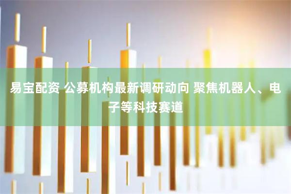 易宝配资 公募机构最新调研动向 聚焦机器人、电子等科技赛道