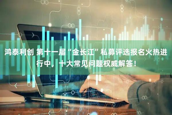 鸿泰利创 第十一届“金长江”私募评选报名火热进行中,十大常见问题权威解答!